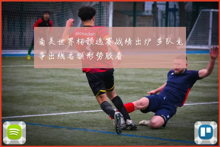 南美世界杯预选赛战绩出炉 多队竞争出线名额形势胶着