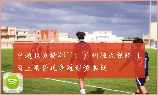 中超积分榜2016：广州恒大领跑 上海上港紧追争冠形势明朗