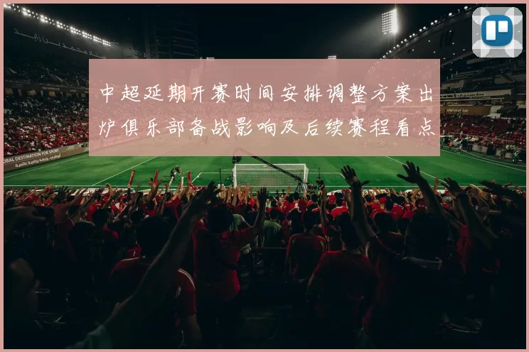中超延期开赛时间安排调整方案出炉俱乐部备战影响及后续赛程看点