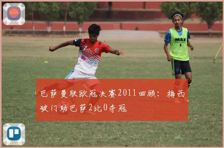 巴萨曼联欧冠决赛2011回顾：梅西破门助巴萨2比0夺冠