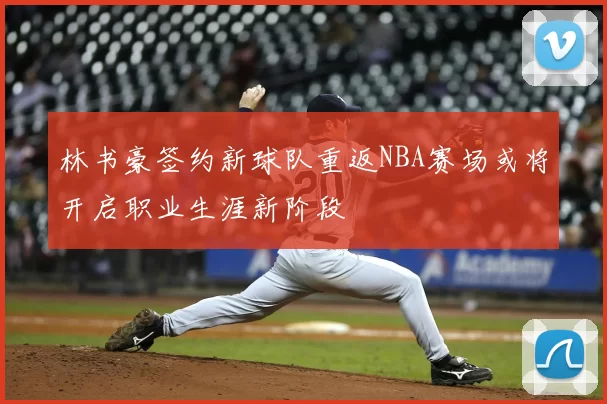 林书豪签约新球队重返NBA赛场或将开启职业生涯新阶段