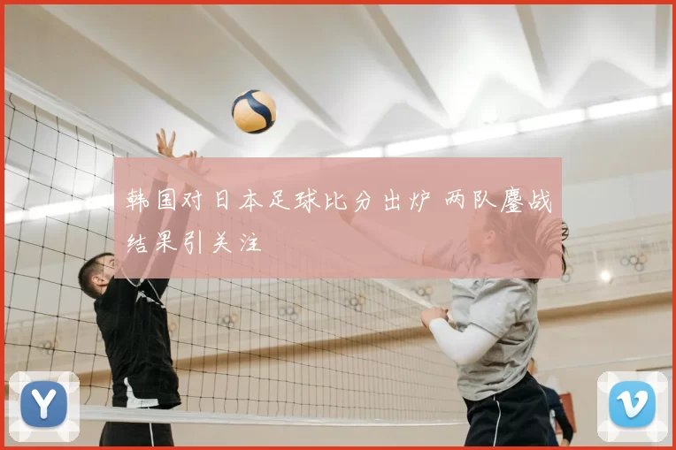 韩国对日本足球比分出炉 两队鏖战结果引关注