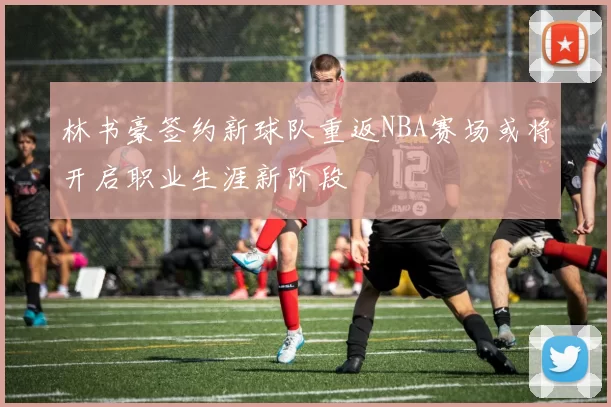 林书豪签约新球队重返NBA赛场或将开启职业生涯新阶段