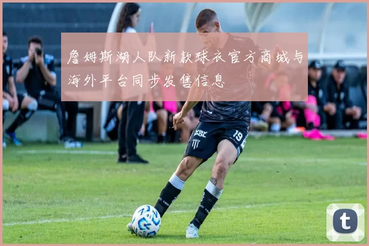 詹姆斯湖人队新款球衣官方商城与海外平台同步发售信息