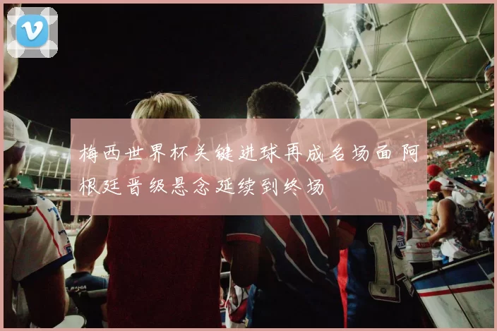 梅西世界杯关键进球再成名场面 阿根廷晋级悬念延续到终场