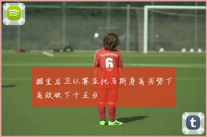 掘金后卫以赛亚托马斯身高劣势下高效砍下十五分