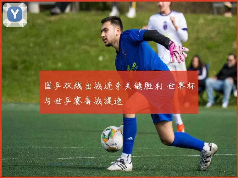 国乒双线出战连夺关键胜利 世界杯与世乒赛备战提速