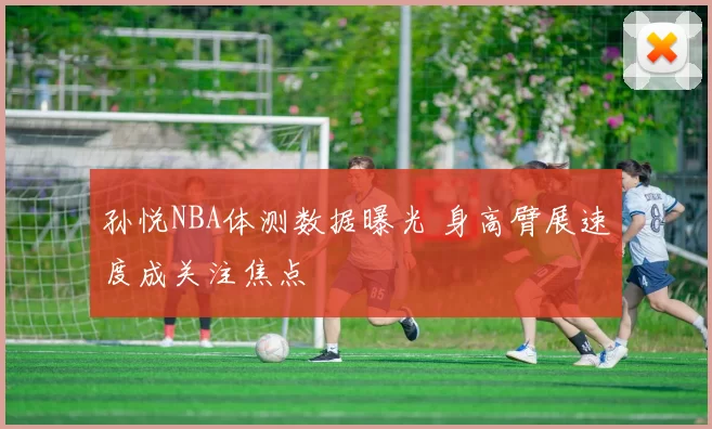 孙悦NBA体测数据曝光 身高臂展速度成关注焦点