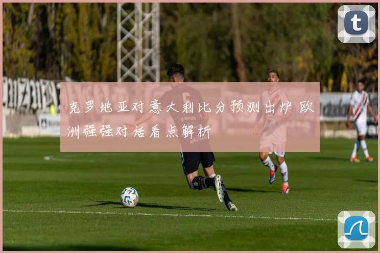 克罗地亚对意大利比分预测出炉 欧洲强强对话看点解析