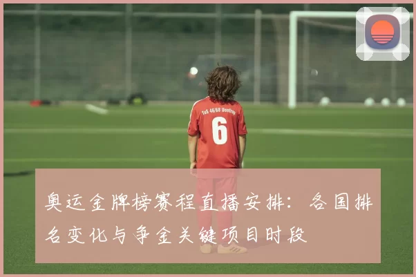奥运金牌榜赛程直播安排：各国排名变化与争金关键项目时段