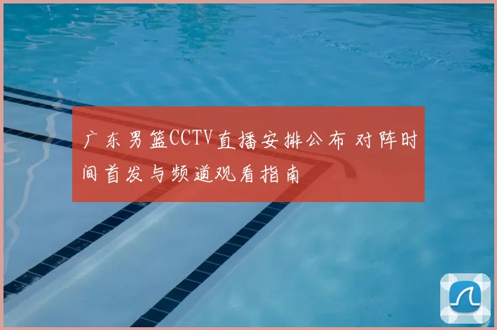 广东男篮CCTV直播安排公布 对阵时间首发与频道观看指南