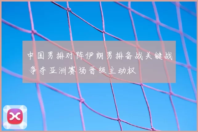 中国男排对阵伊朗男排备战关键战 争夺亚洲赛场晋级主动权