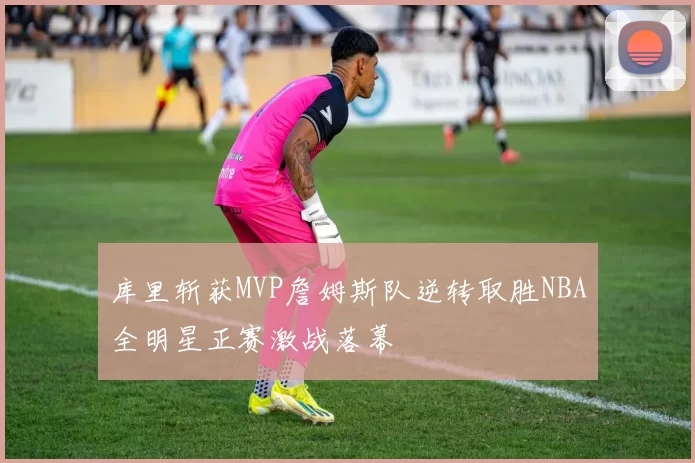 库里斩获MVP詹姆斯队逆转取胜NBA全明星正赛激战落幕