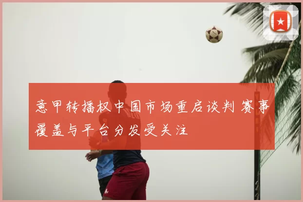 意甲转播权中国市场重启谈判 赛事覆盖与平台分发受关注