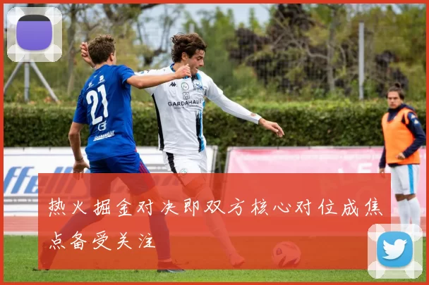 热火掘金对决即双方核心对位成焦点备受关注