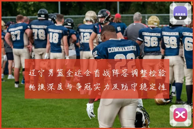 辽宁男篮全运会首战阵容调整检验轮换深度与争冠实力及防守稳定性