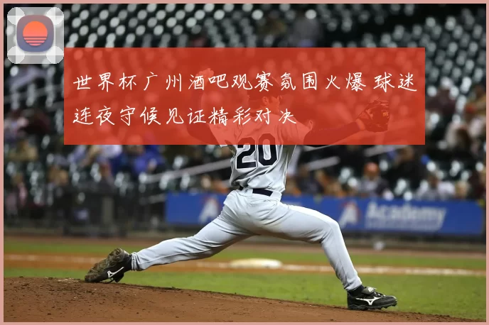 世界杯广州酒吧观赛氛围火爆 球迷连夜守候见证精彩对决