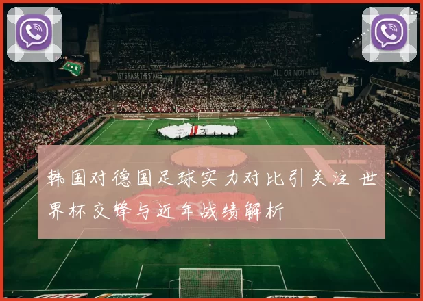 韩国对德国足球实力对比引关注 世界杯交锋与近年战绩解析