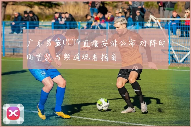 广东男篮CCTV直播安排公布 对阵时间首发与频道观看指南
