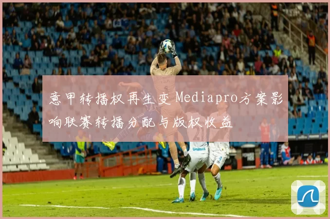 意甲转播权再生变 Mediapro方案影响联赛转播分配与版权收益