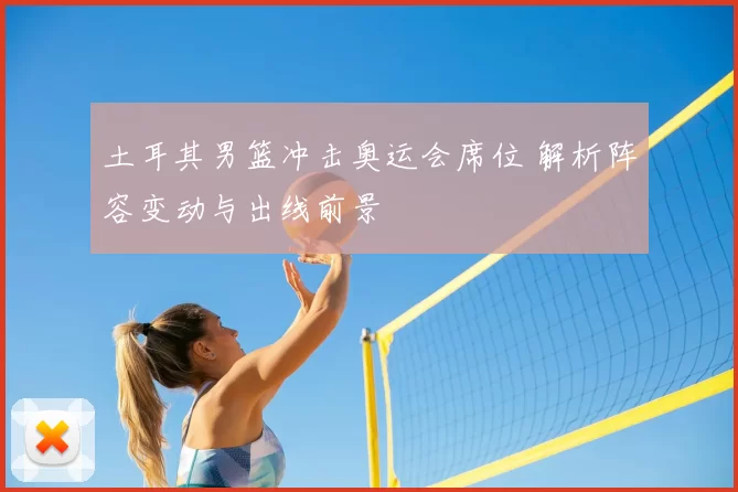 土耳其男篮冲击奥运会席位 解析阵容变动与出线前景