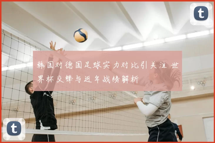 韩国对德国足球实力对比引关注 世界杯交锋与近年战绩解析
