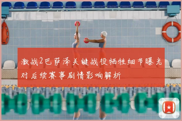 激战2巴萨泽关键战役牺牲细节曝光对后续赛事剧情影响解析