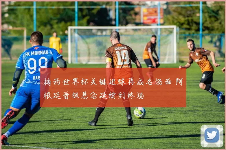 梅西世界杯关键进球再成名场面 阿根廷晋级悬念延续到终场