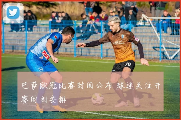 巴萨欧冠比赛时间公布 球迷关注开赛时刻安排