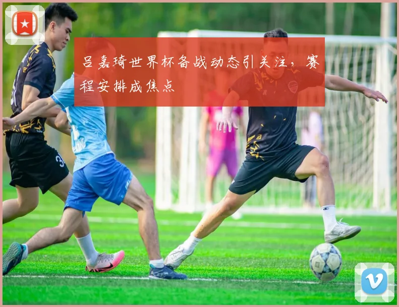 吕嘉琦世界杯备战动态引关注,赛程安排成焦点
