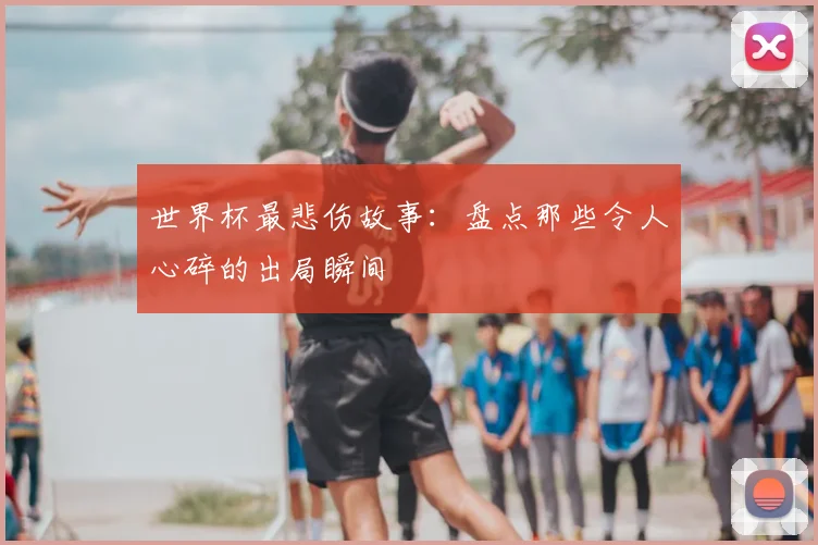 世界杯最悲伤故事：盘点那些令人心碎的出局瞬间