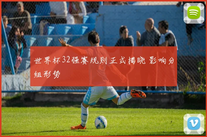 世界杯32强赛规则正式揭晓 影响分组形势