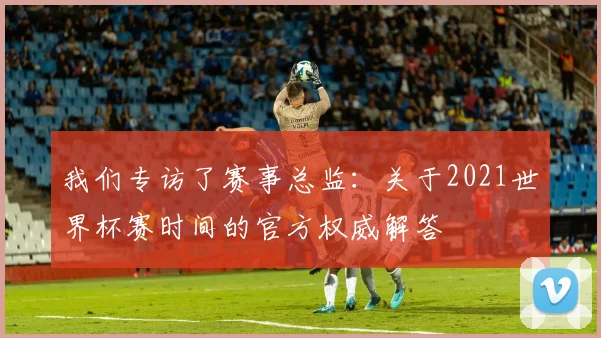 我们专访了赛事总监:关于2021世界杯赛时间的官方权威解答