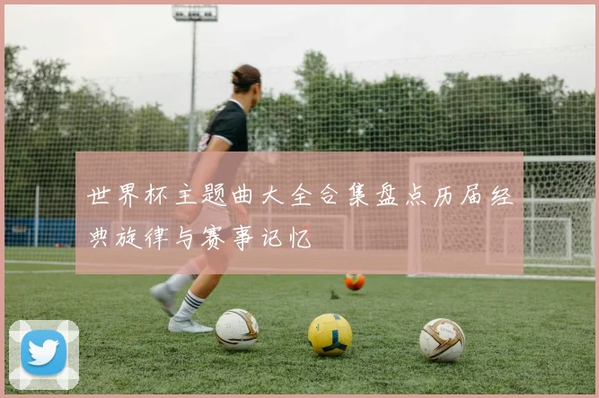 世界杯主题曲大全合集盘点历届经典旋律与赛事记忆