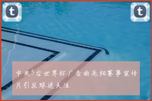中央5台世界杯广告曲亮相赛事宣传片引发球迷关注