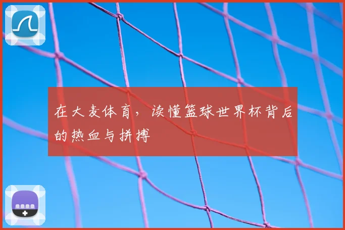 在大麦体育,读懂篮球世界杯背后的热血与拼搏