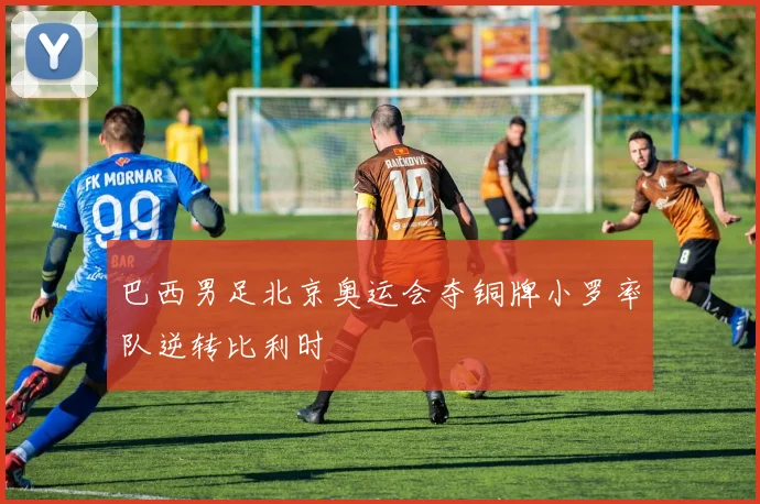 巴西男足北京奥运会夺铜牌小罗率队逆转比利时