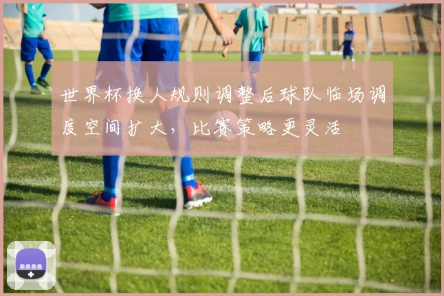 世界杯换人规则调整后球队临场调度空间扩大，比赛策略更灵活
