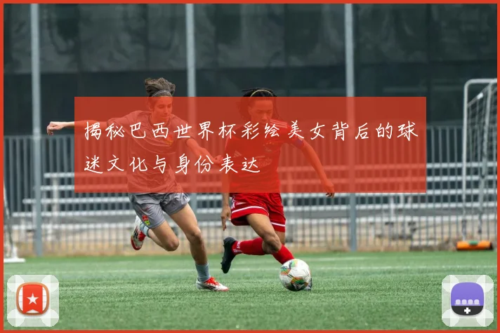 揭秘巴西世界杯彩绘美女背后的球迷文化与身份表达