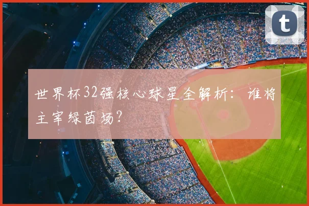 世界杯32强核心球星全解析：谁将主宰绿茵场？
