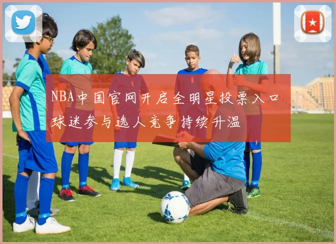 NBA中国官网开启全明星投票入口 球迷参与选人竞争持续升温