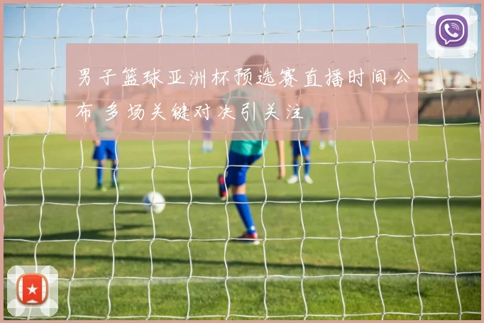 男子篮球亚洲杯预选赛直播时间公布 多场关键对决引关注