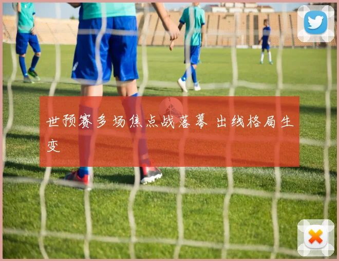 世预赛多场焦点战落幕 出线格局生变