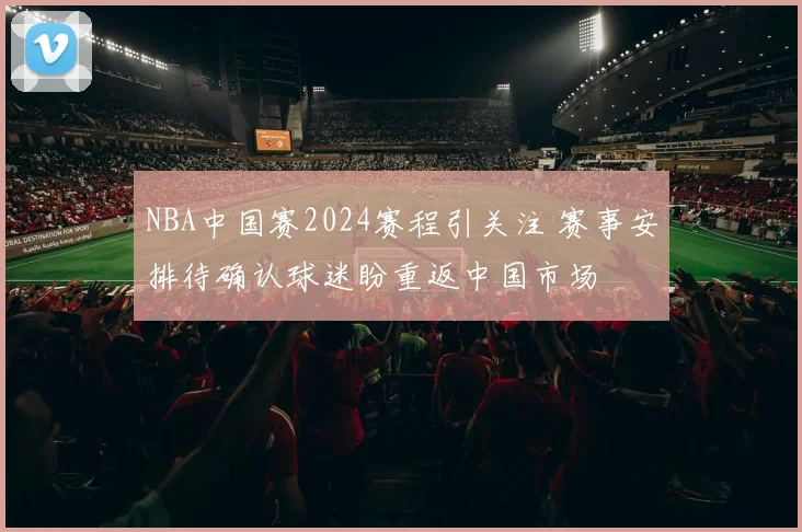 NBA中国赛2024赛程引关注 赛事安排待确认球迷盼重返中国市场