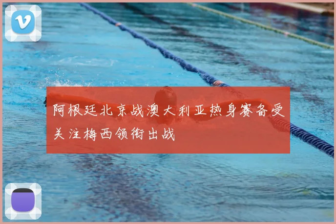 阿根廷北京战澳大利亚热身赛备受关注梅西领衔出战
