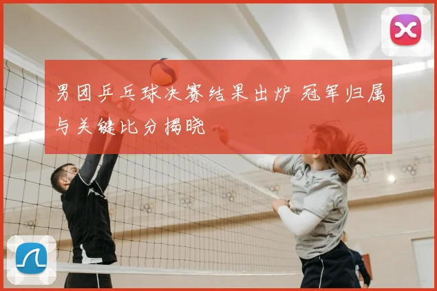 男团乒乓球决赛结果出炉 冠军归属与关键比分揭晓