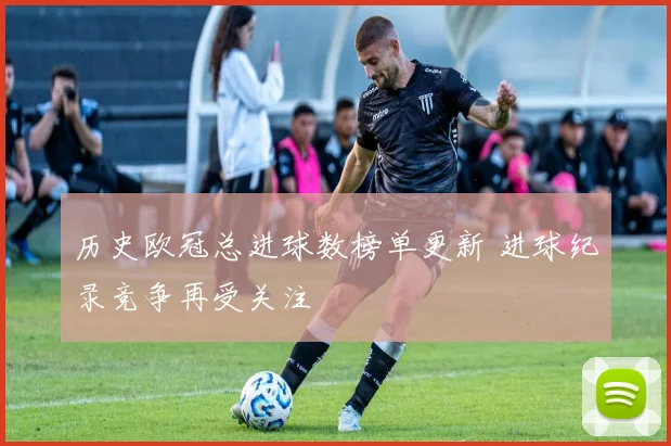 历史欧冠总进球数榜单更新 进球纪录竞争再受关注