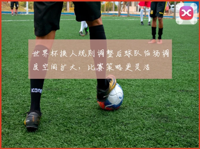 世界杯换人规则调整后球队临场调度空间扩大,比赛策略更灵活