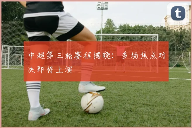 中超第三轮赛程揭晓:多场焦点对决即将上演