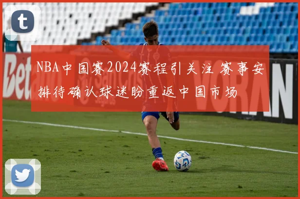 NBA中国赛2024赛程引关注 赛事安排待确认球迷盼重返中国市场